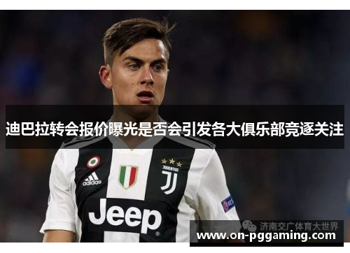 迪巴拉转会报价曝光是否会引发各大俱乐部竞逐关注