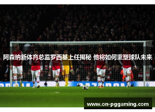 阿森纳新体育总监罗西基上任揭秘 他将如何重塑球队未来 阿森纳新体育总监罗西基上任揭秘 他将如何重塑球队未来