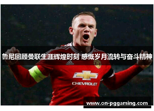 鲁尼回顾曼联生涯辉煌时刻 感慨岁月流转与奋斗精神