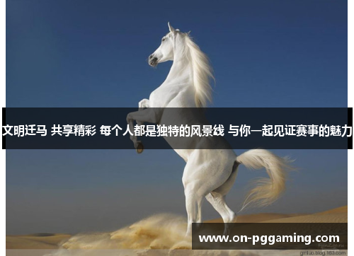 文明迁马 共享精彩 每个人都是独特的风景线 与你一起见证赛事的魅力 文明迁马 共享精彩 每个人都是独特的风景线 与你一起见证赛事的魅力