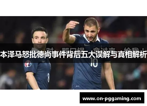 本泽马怒批德尚事件背后五大误解与真相解析 本泽马怒批德尚事件背后五大误解与真相解析