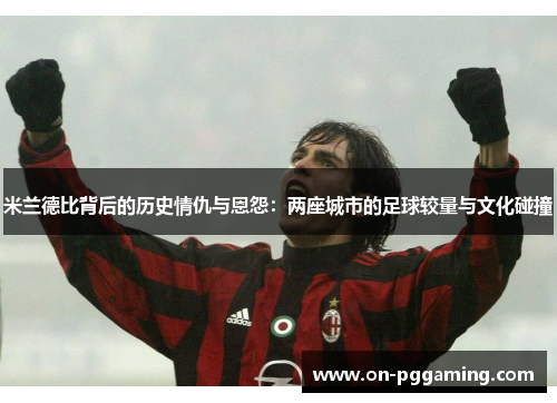 米兰德比背后的历史情仇与恩怨：两座城市的足球较量与文化碰撞